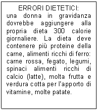 Text Box: ERRORI DIETETICI:
una donna in gravidanza dovrebbe aggiungere alla propria dieta 300 calorie giornaliere. La dieta deve contenere pi proteine della carne, alimenti ricchi di ferro: carne rossa, fegato, legumi, spinaci alimenti ricchi di calcio (latte), molta frutta e verdura cotta per l'apporto di vitamine, molte patate.
